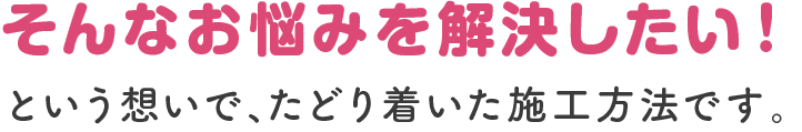 そんなお悩みを解決したい！という想いで、たどり着いた施工方法です。