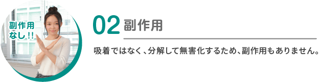 02：副作用なし 吸着ではなく、分解して無害化するため、副作用もありません。