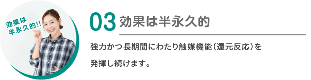 03：効果は半永久的 強力かつ長期間にわたり触媒機能（還元反応）を発揮し続けます。